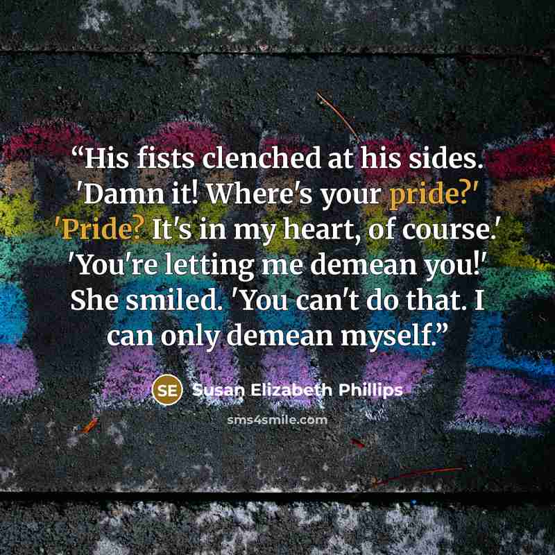 “His fists clenched at his sides. 'Damn it! Where's your pride?' 'Pride? It's in my heart, of course.' 'You're letting me demean you!' She smiled. 'You can't do that. I can only demean myself.” quote by Susan Elizabeth Phillips