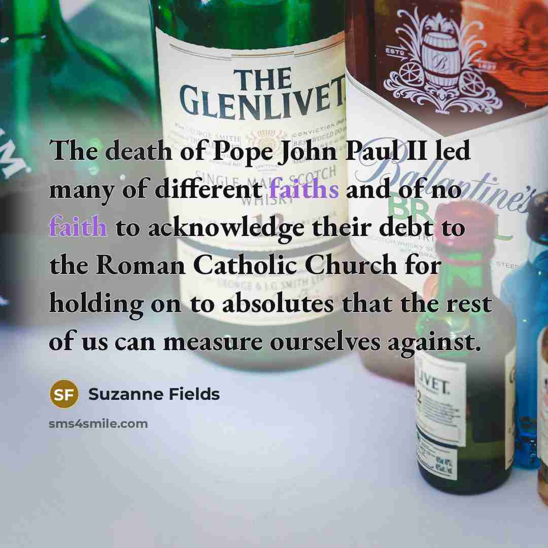 “The death of Pope John Paul II led many of different faiths and of no faith to acknowledge their debt to the Roman Catholic Church for holding on to absolutes that the rest of us can measure ourselves against.” quote by Suzanne Fields