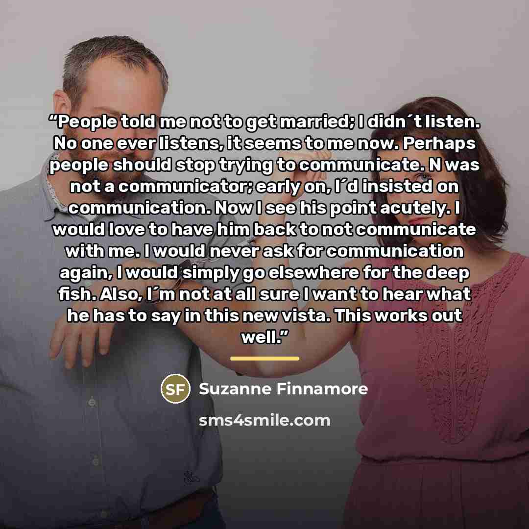 “People told me not to get married; I didn´t listen. No one ever listens, it seems to me now. Perhaps people should stop trying to communicate. N was not a communicator; early on, I´d insisted on communication. Now I see his point acutely. I would love to have him back to not communicate with me. I…” quote by Suzanne Finnamore