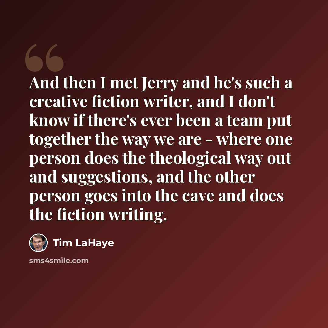 “And then I met Jerry and he's such a creative fiction writer, and I don't know if there's ever been a team put together the way we are - where one person does the theological way out and suggestions, and the other person goes into the cave and does the fiction writing.” quote by Tim LaHaye