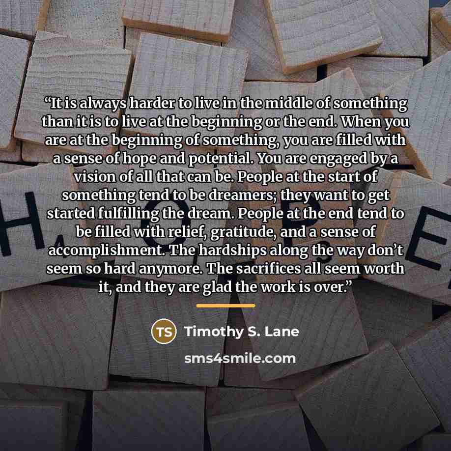 “It is always harder to live in the middle of something than it is to live at the beginning or the end. When you are at the beginning of something, you are filled with a sense of hope and potential. You are engaged by a vision of all that can be. People at the start of something tend to be…” quote by Timothy S. Lane