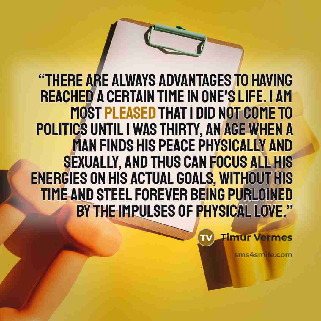“There are always advantages to having reached a certain time in one's life. I am most pleased that I did not come to politics until I was thirty, an age when a man finds his peace physically and sexually, and thus can focus all his energies on his actual goals, without his time and steel forever…” quote by Timur Vermes