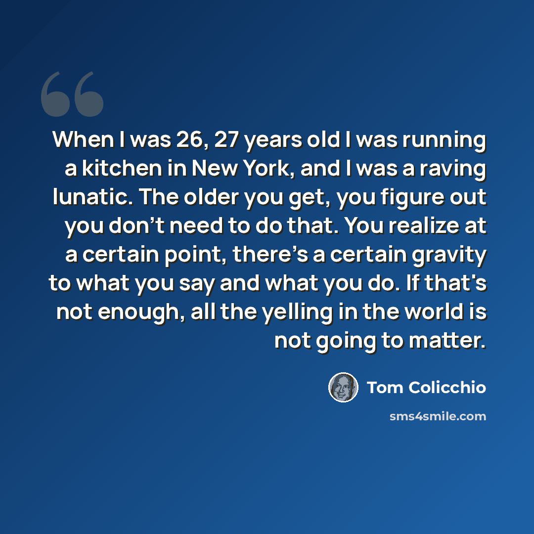 “When I was 26, 27 years old I was running a kitchen in New York, and I was a raving lunatic. The older you get, you figure out you don't need to do that. You realize at a certain point, there's a certain gravity to what you say and what you do. If that's not enough, all the yelling in the world is…” quote by Tom Colicchio