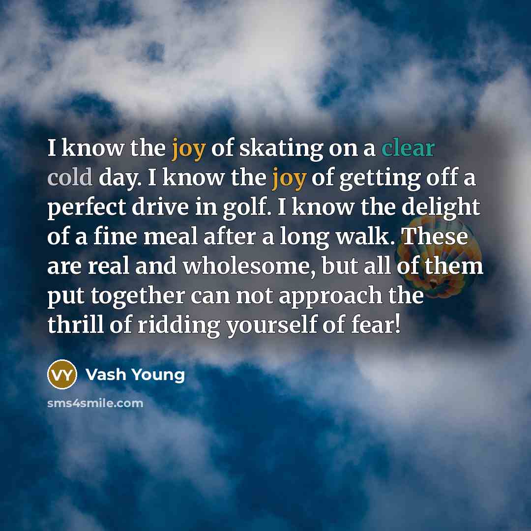 “I know the joy of skating on a clear cold day. I know the joy of getting off a perfect drive in golf. I know the delight of a fine meal after a long walk. These are real and wholesome, but all of them put together can not approach the thrill of ridding yourself of fear!” quote by Vash Young