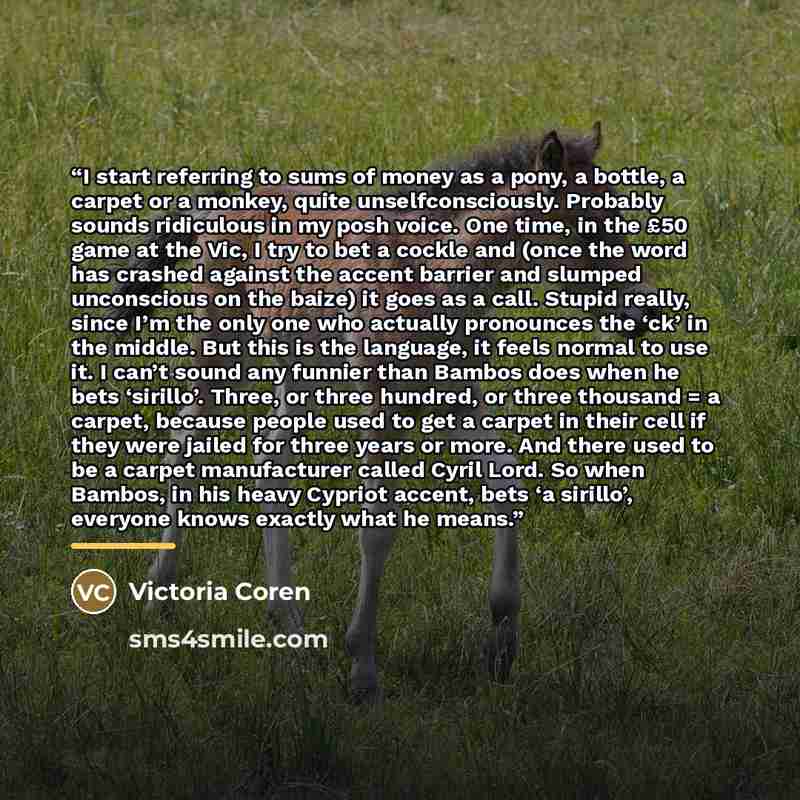 “I start referring to sums of money as a pony, a bottle, a carpet or a monkey, quite unselfconsciously. Probably sounds ridiculous in my posh voice. One time, in the £50 game at the Vic, I try to bet a cockle and (once the word has crashed against the accent barrier and slumped unconscious on the…” quote by Victoria Coren