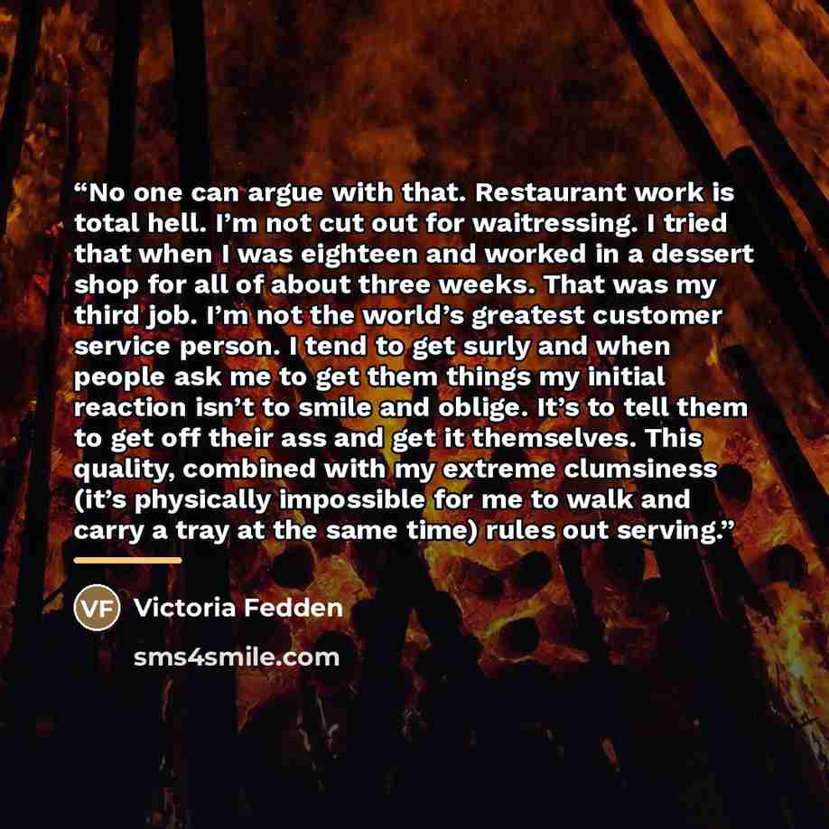 “No one can argue with that. Restaurant work is total hell. I’m not cut out for waitressing. I tried that when I was eighteen and worked in a dessert shop for all of about three weeks. That was my third job. I’m not the world’s greatest customer service person. I tend to get surly and when people…” quote by Victoria Fedden
