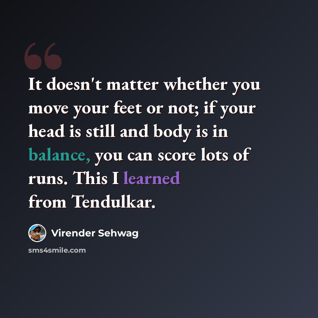 “It doesn't matter whether you move your feet or not; if your head is still and body is in balance, you can score lots of runs. This I learned from Tendulkar.” quote by Virender Sehwag
