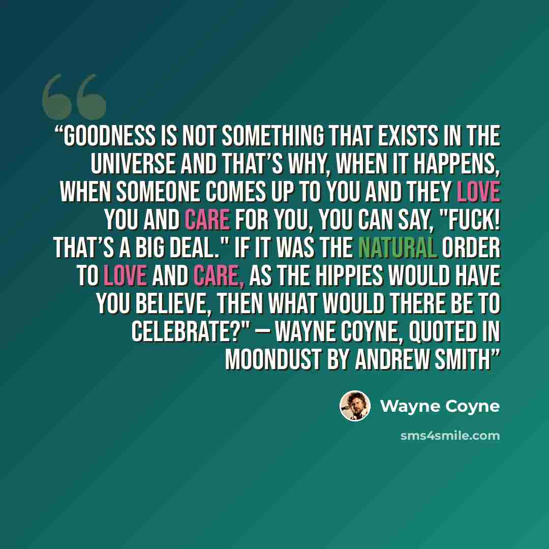 “Goodness is not something that exists in the Universe and that’s why, when it happens, when someone comes up to you and they love you and care for you, you can say, "Fuck! That’s a big deal." If it was the natural order to love and care, as the hippies would have you believe, then what would there…” quote by Wayne Coyne