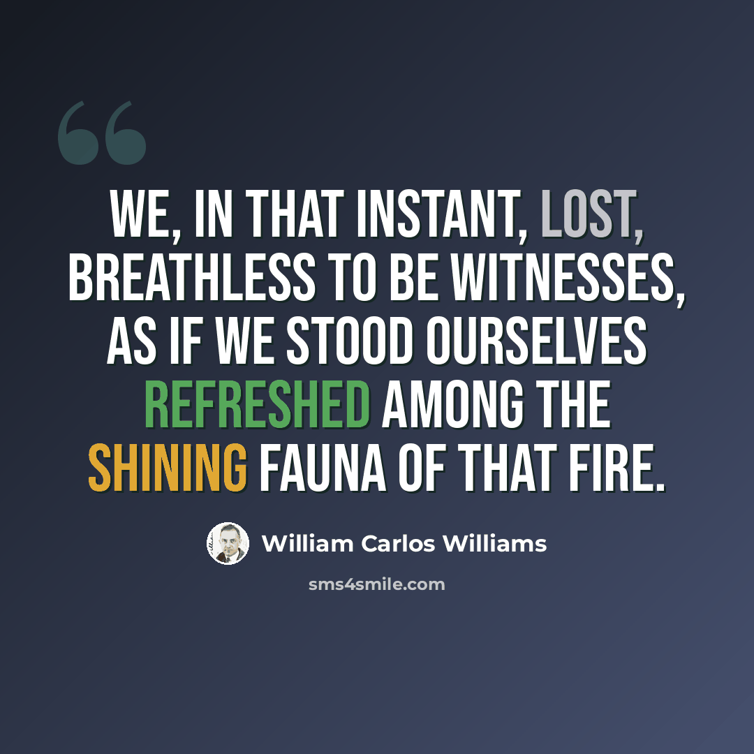 “we, in that instant, lost, breathless to be witnesses, as if we stood ourselves refreshed among the shining fauna of that fire.” quote by William Carlos Williams