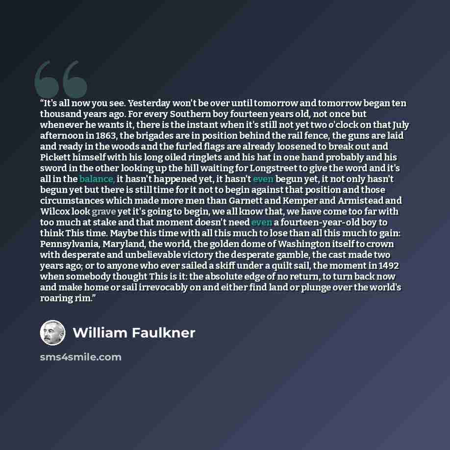 “It's all now you see. Yesterday won't be over until tomorrow and tomorrow began ten thousand years ago. For every Southern boy fourteen years old, not once but whenever he wants it, there is the instant when it's still not yet two o'clock on that July afternoon in 1863, the brigades are in…” quote by William Faulkner