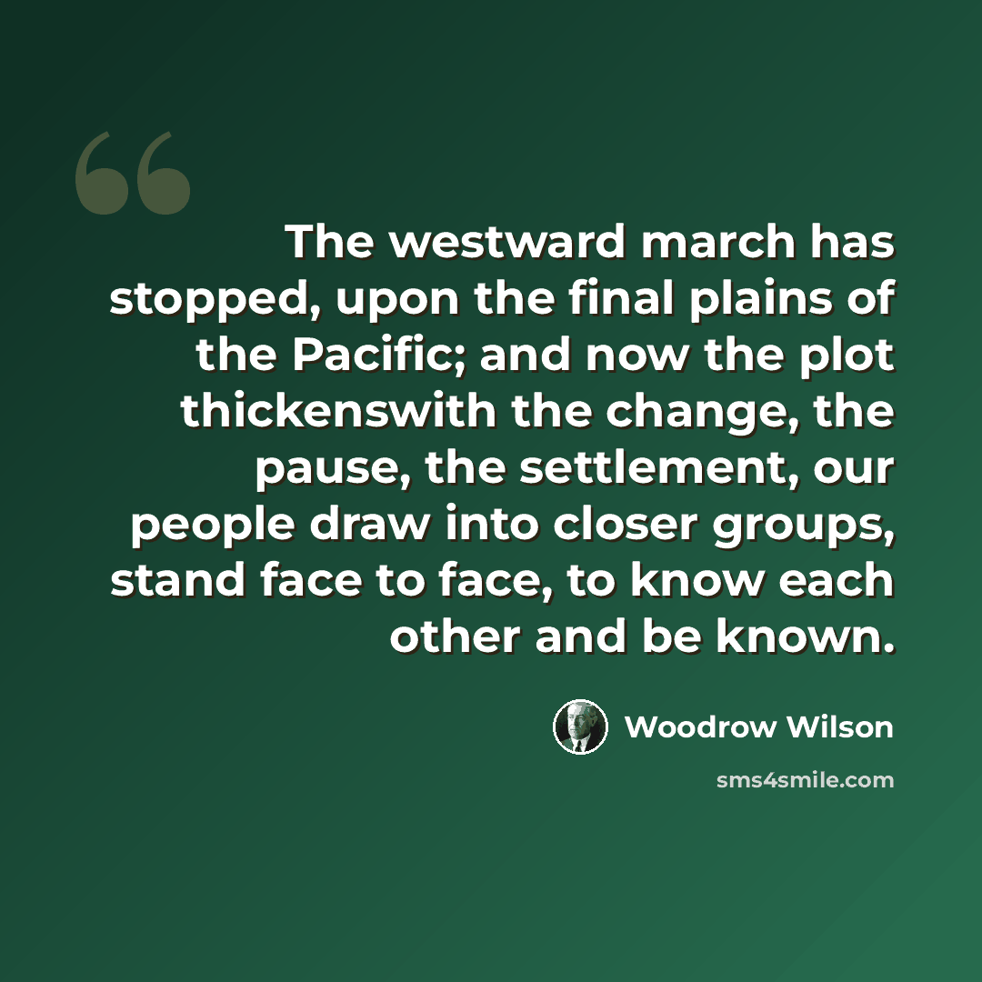“The westward march has stopped, upon the final plains of the Pacific; and now the plot thickenswith the change, the pause, the settlement, our people draw into closer groups, stand face to face, to know each other and be known.” quote by Woodrow Wilson