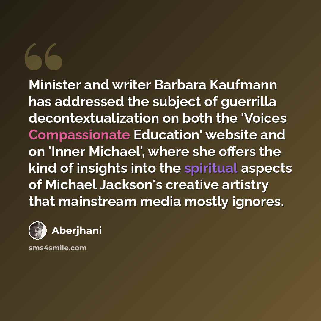“Minister and writer Barbara Kaufmann has addressed the subject of guerrilla decontextualization on both the 'Voices Compassionate Education' website and on 'Inner Michael', where she offers the kind of insights into the spiritual aspects of Michael Jackson's creative artistry that mainstream media…” quote by Aberjhani