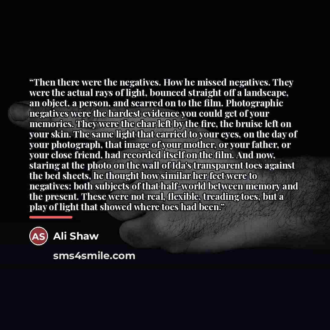 “Then there were the negatives. How he missed negatives. They were the actual rays of light, bounced straight off a landscape, an object, a person, and scarred on to the film. Photographic negatives were the hardest evidence you could get of your memories. They were the char left by the fire, the…” quote by Ali Shaw