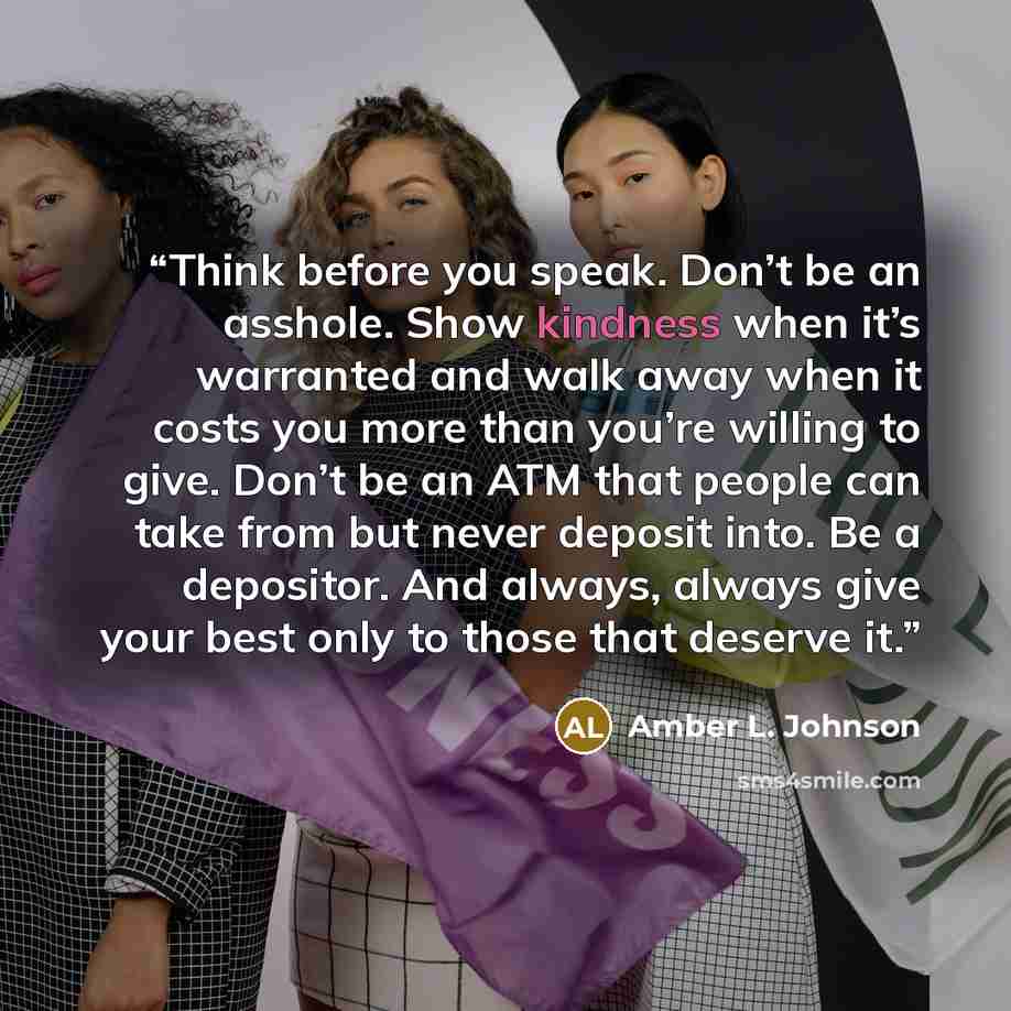 “Think before you speak. Don’t be an asshole. Show kindness when it’s warranted and walk away when it costs you more than you’re willing to give. Don’t be an ATM that people can take from but never deposit into. Be a depositor. And always, always give your best only to those that deserve it.” quote by Amber L. Johnson