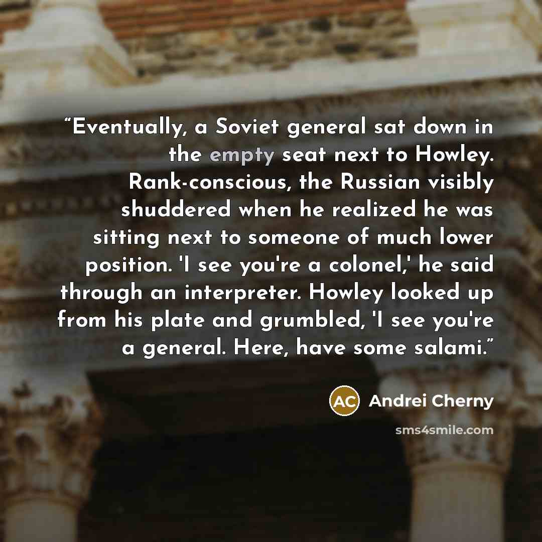 “Eventually, a Soviet general sat down in the empty seat next to Howley. Rank-conscious, the Russian visibly shuddered when he realized he was sitting next to someone of much lower position. 'I see you're a colonel,' he said through an interpreter. Howley looked up from his plate and grumbled, 'I…” quote by Andrei Cherny