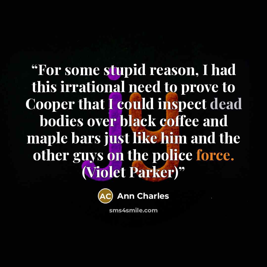 “For some stupid reason, I had this irrational need to prove to Cooper that I could inspect dead bodies over black coffee and maple bars just like him and the other guys on the police force. (Violet Parker)” quote by Ann Charles