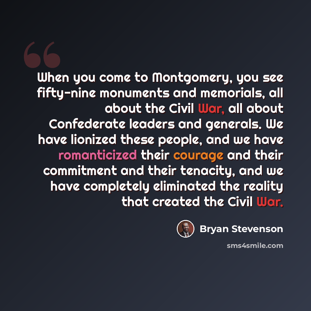 “When you come to Montgomery, you see fifty-nine monuments and memorials, all about the Civil War, all about Confederate leaders and generals. We have lionized these people, and we have romanticized their courage and their commitment and their tenacity, and we have completely eliminated the reality…” quote by Bryan Stevenson