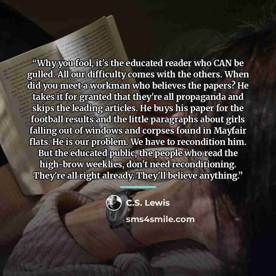 “Why you fool, it's the educated reader who CAN be gulled. All our difficulty comes with the others. When did you meet a workman who believes the papers? He takes it for granted that they're all propaganda and skips the leading articles. He buys his paper for the football results and the little…” quote by C.S. Lewis