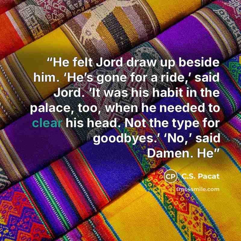 “He felt Jord draw up beside him. ‘He’s gone for a ride,’ said Jord. ‘It was his habit in the palace, too, when he needed to clear his head. Not the type for goodbyes.’ ‘No,’ said Damen. He” quote by C.S. Pacat