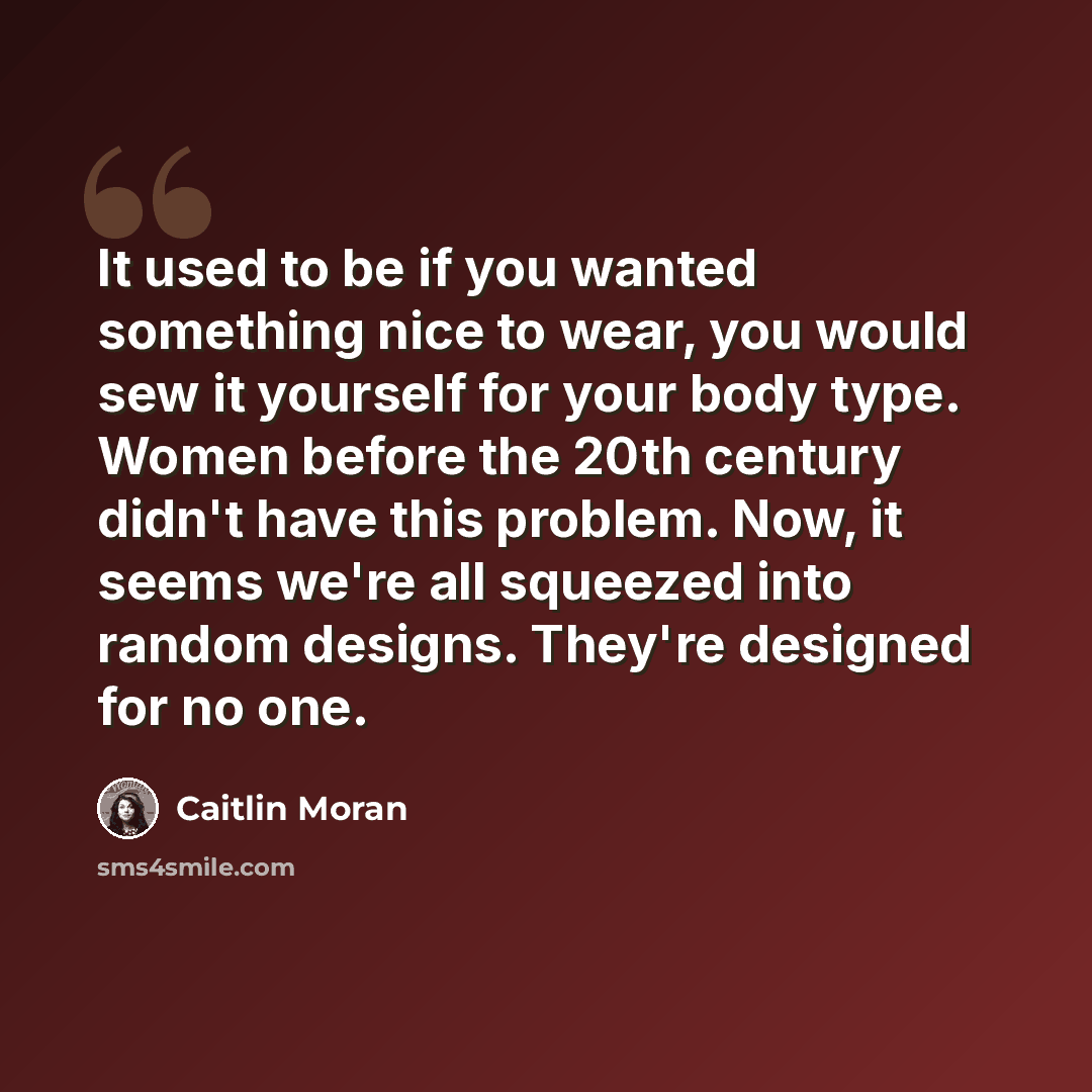 “It used to be if you wanted something nice to wear, you would sew it yourself for your body type. Women before the 20th century didn't have this problem. Now, it seems we're all squeezed into random designs. They're designed for no one.” quote by Caitlin Moran