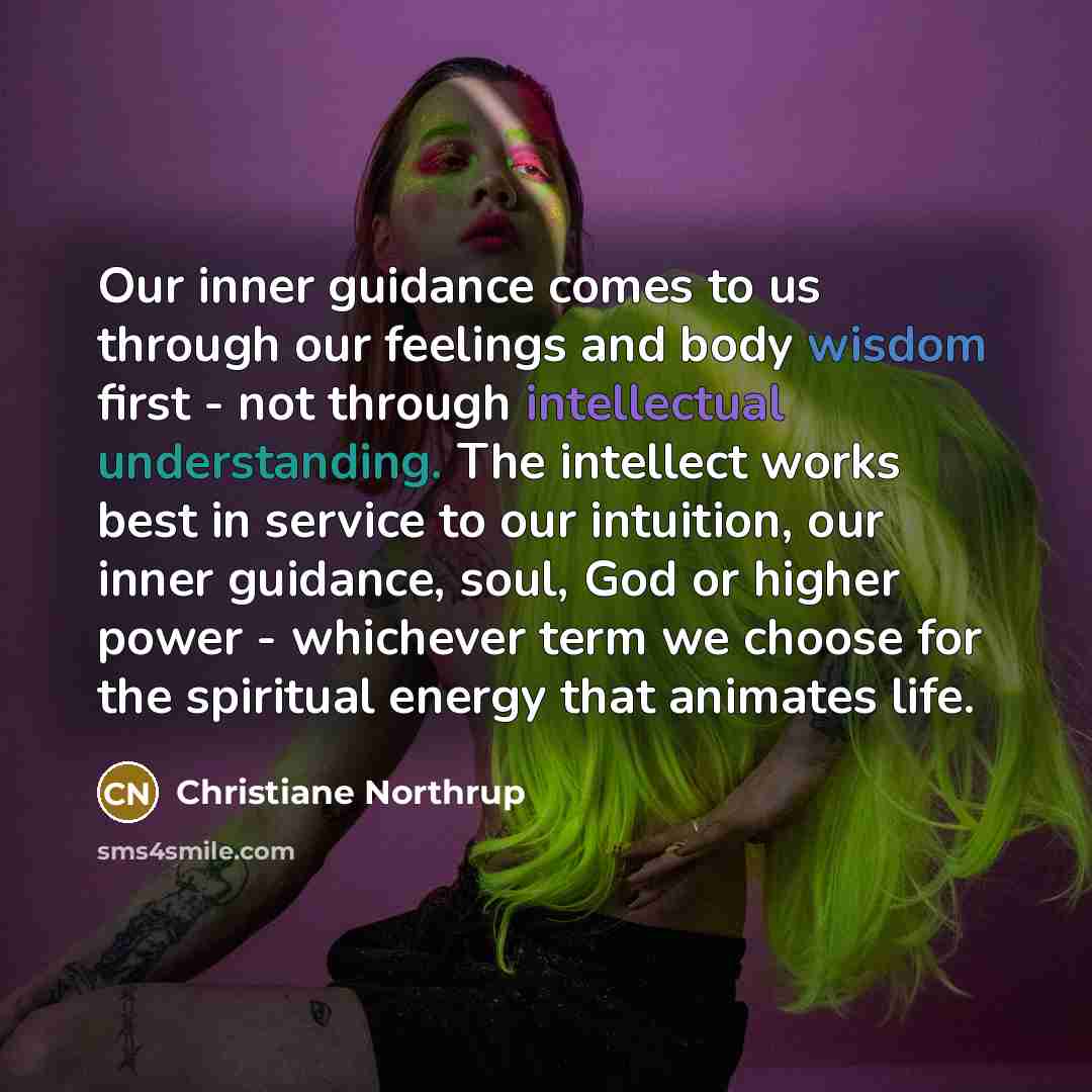 “Our inner guidance comes to us through our feelings and body wisdom first - not through intellectual understanding. The intellect works best in service to our intuition, our inner guidance, soul, God or higher power - whichever term we choose for the spiritual energy that animates life.” quote by Christiane Northrup