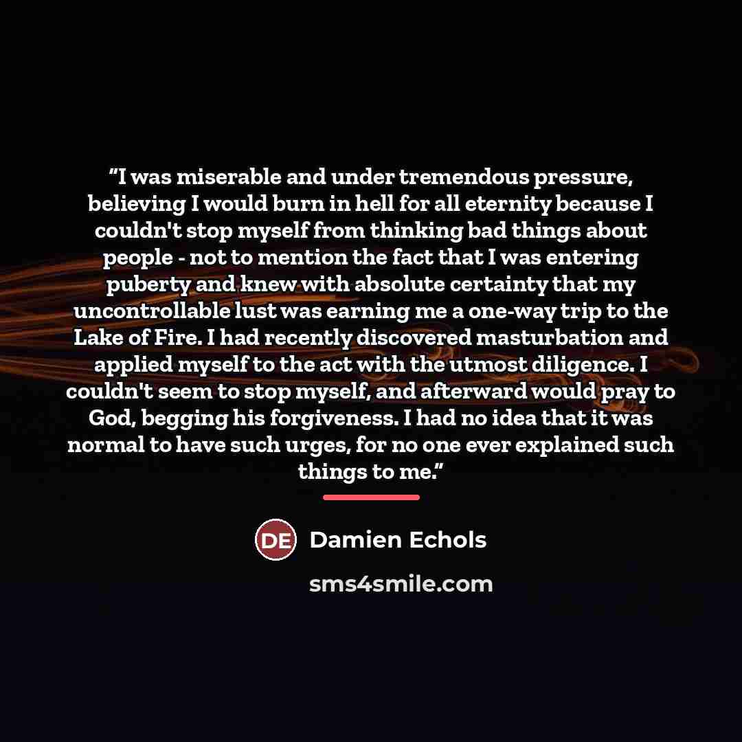 “I was miserable and under tremendous pressure, believing I would burn in hell for all eternity because I couldn't stop myself from thinking bad things about people - not to mention the fact that I was entering puberty and knew with absolute certainty that my uncontrollable lust was earning me a…” quote by Damien Echols