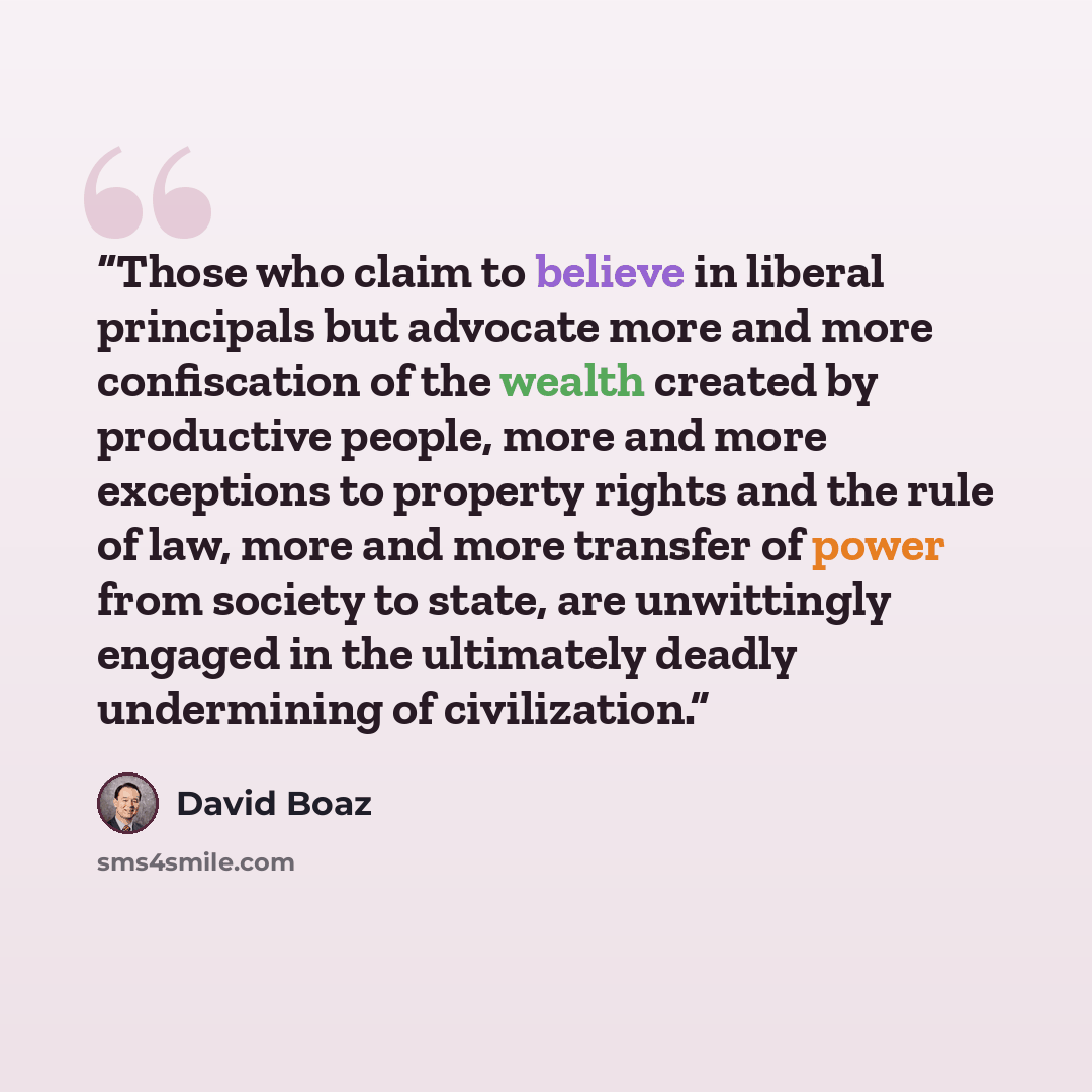 “Those who claim to believe in liberal principals but advocate more and more confiscation of the wealth created by productive people, more and more exceptions to property rights and the rule of law, more and more transfer of power from society to state, are unwittingly engaged in the ultimately…” quote by David Boaz