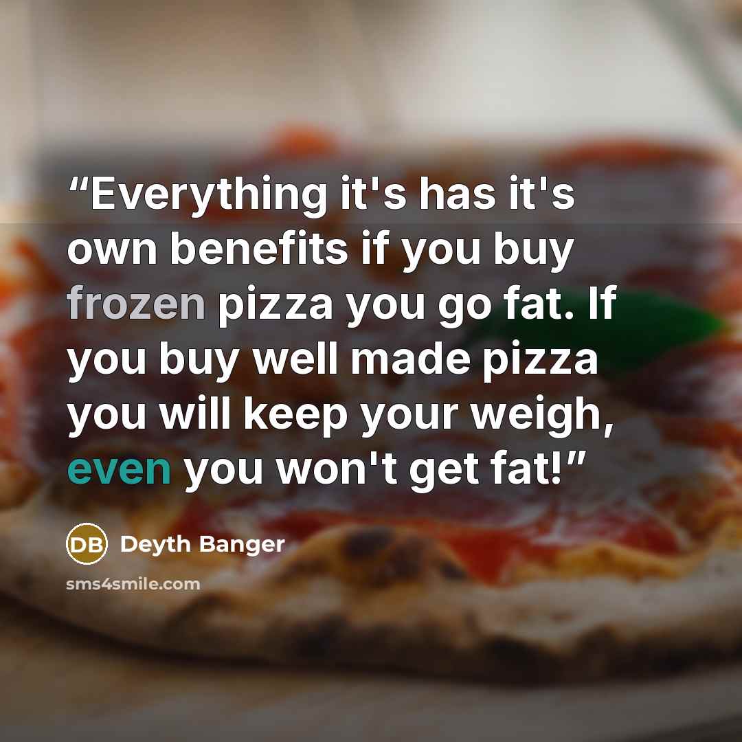 “Everything it's has it's own benefits if you buy frozen pizza you go fat. If you buy well made pizza you will keep your weigh, even you won't get fat!” quote by Deyth Banger