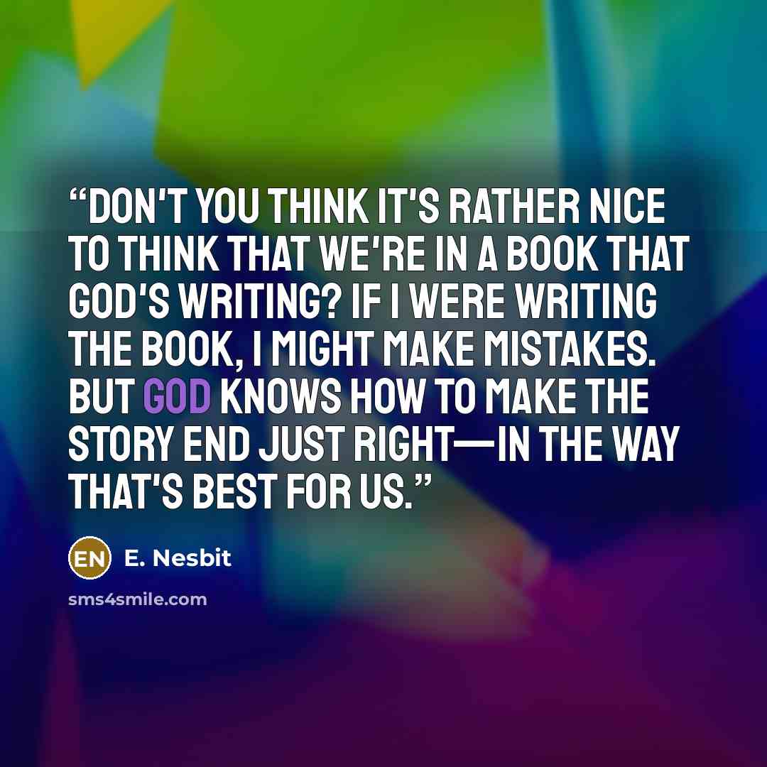 “Don't you think it's rather nice to think that we're in a book that God's writing? If I were writing the book, I might make mistakes. But God knows how to make the story end just right—in the way that's best for us.” quote by E. Nesbit