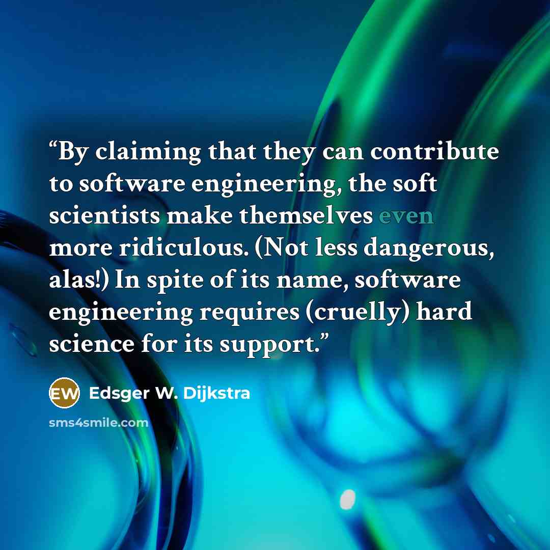 “By claiming that they can contribute to software engineering, the soft scientists make themselves even more ridiculous. (Not less dangerous, alas!) In spite of its name, software engineering requires (cruelly) hard science for its support.” quote by Edsger W. Dijkstra