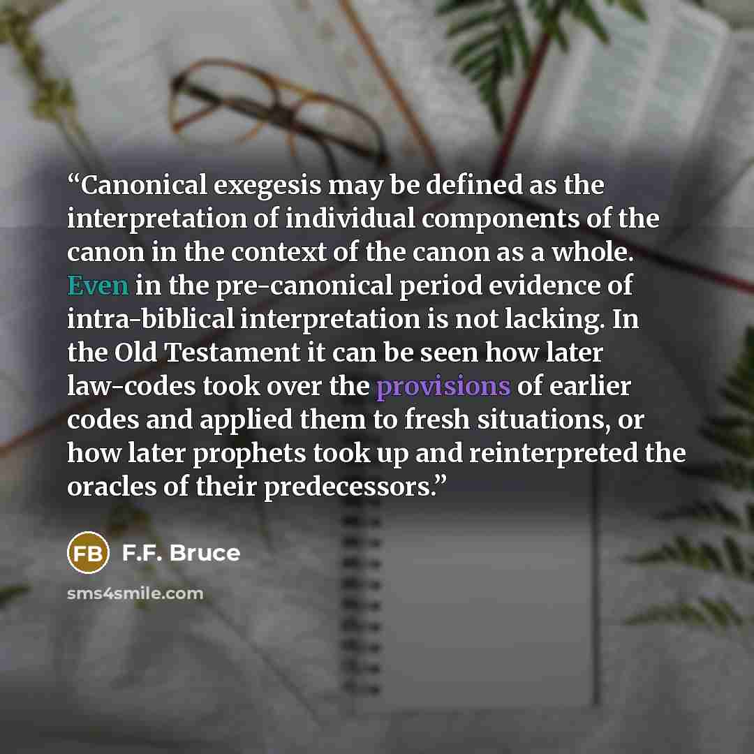 “Canonical exegesis may be defined as the interpretation of individual components of the canon in the context of the canon as a whole. Even in the pre-canonical period evidence of intra-biblical interpretation is not lacking. In the Old Testament it can be seen how later law-codes took over the…” quote by F.F. Bruce