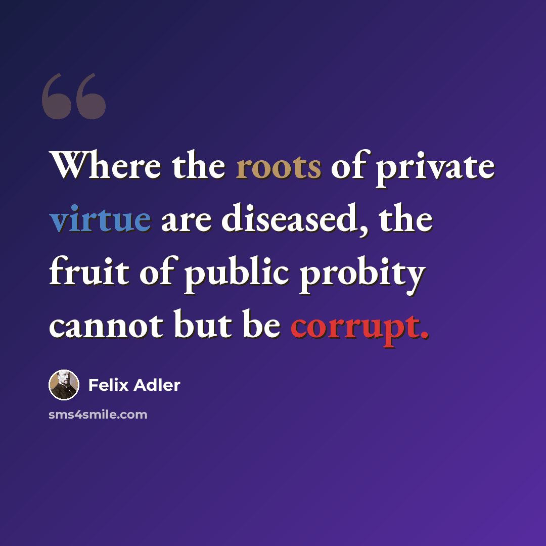“Where the roots of private virtue are diseased, the fruit of public probity cannot but be corrupt.” quote by Felix Adler