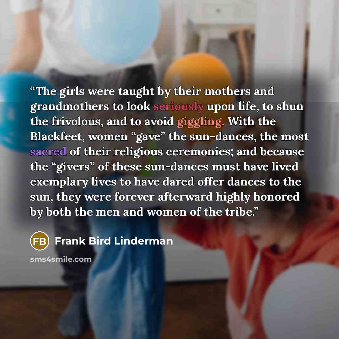 “The girls were taught by their mothers and grandmothers to look seriously upon life, to shun the frivolous, and to avoid giggling. With the Blackfeet, women “gave” the sun-dances, the most sacred of their religious ceremonies; and because the “givers” of these sun-dances must have lived exemplary…” quote by Frank Bird Linderman