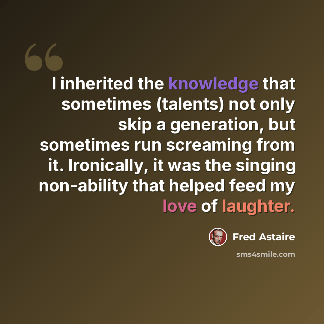 “I inherited the knowledge that sometimes (talents) not only skip a generation, but sometimes run screaming from it. Ironically, it was the singing non-ability that helped feed my love of laughter.” quote by Fred Astaire