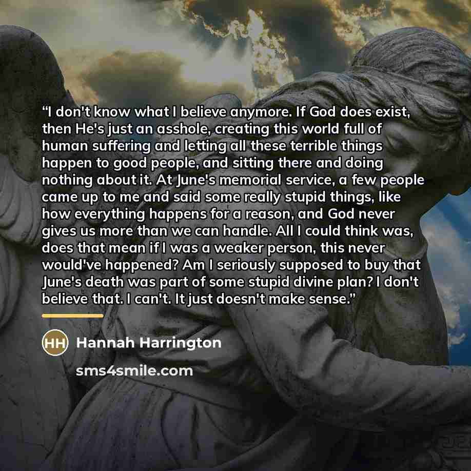 “I don't know what I believe anymore. If God does exist, then He's just an asshole, creating this world full of human suffering and letting all these terrible things happen to good people, and sitting there and doing nothing about it. At June's memorial service, a few people came up to me and said…” quote by Hannah Harrington