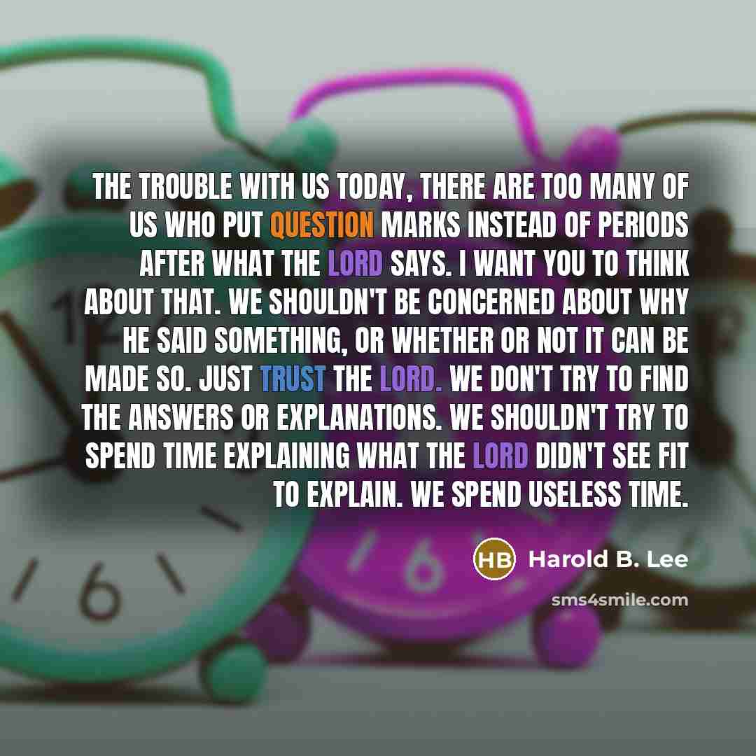 “The trouble with us today, there are too many of us who put question marks instead of periods after what the Lord says. I want you to think about that. We shouldn't be concerned about why He said something, or whether or not it can be made so. Just trust the Lord. We don't try to find the answers…” quote by Harold B. Lee