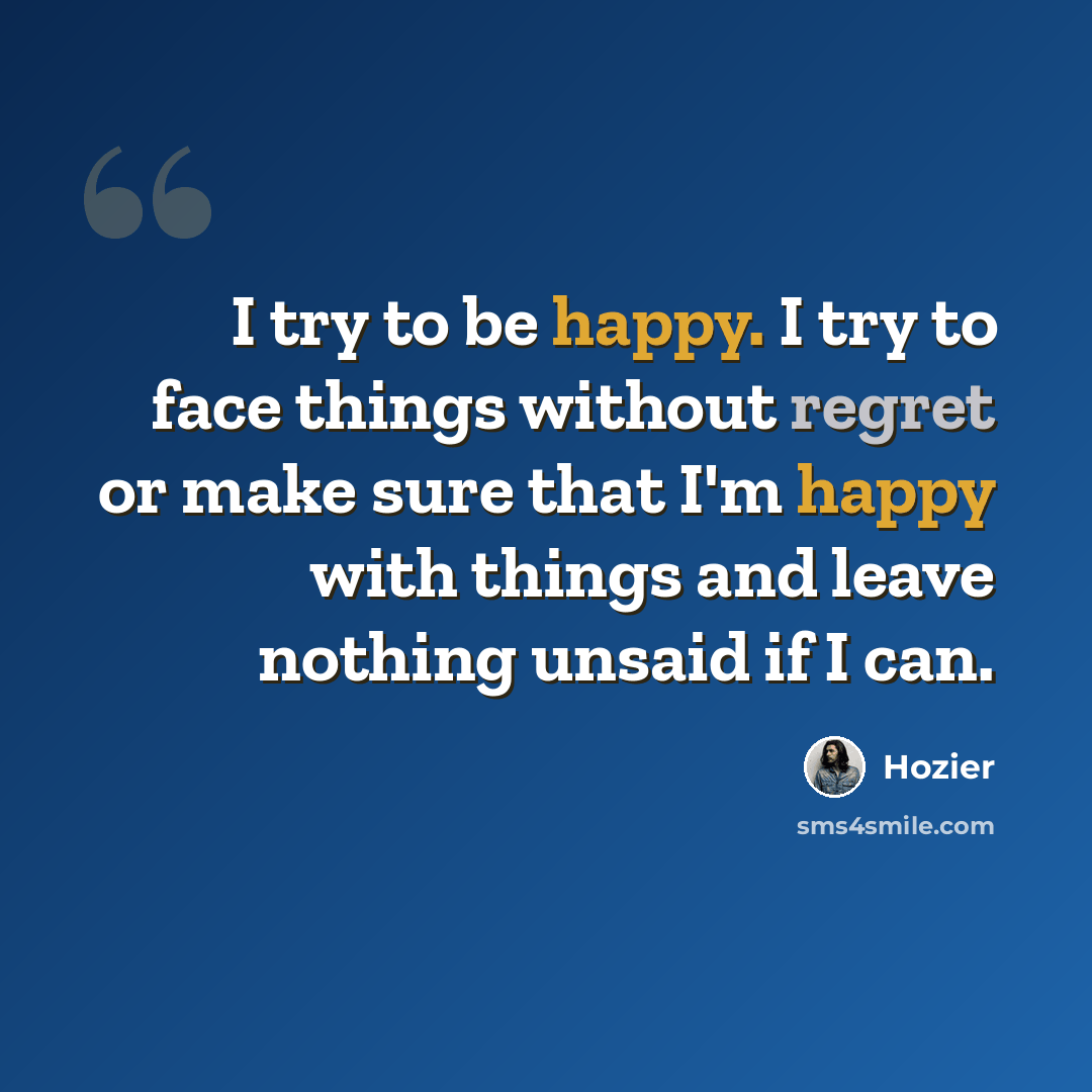 “I try to be happy. I try to face things without regret or make sure that I'm happy with things and leave nothing unsaid if I can.” quote by Hozier