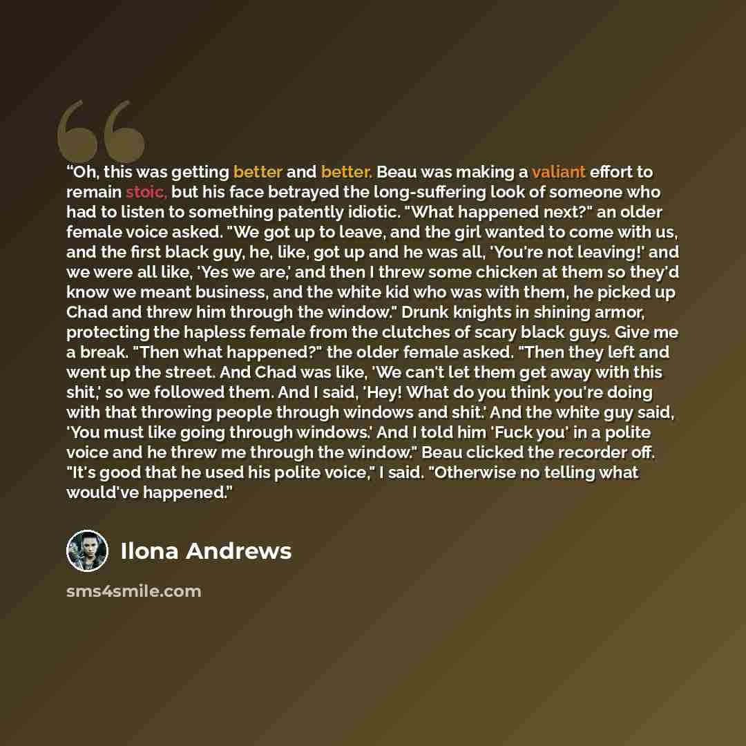 “Oh, this was getting better and better. Beau was making a valiant effort to remain stoic, but his face betrayed the long-suffering look of someone who had to listen to something patently idiotic. "What happened next?" an older female voice asked. "We got up to leave, and the girl wanted to come…” quote by Ilona Andrews