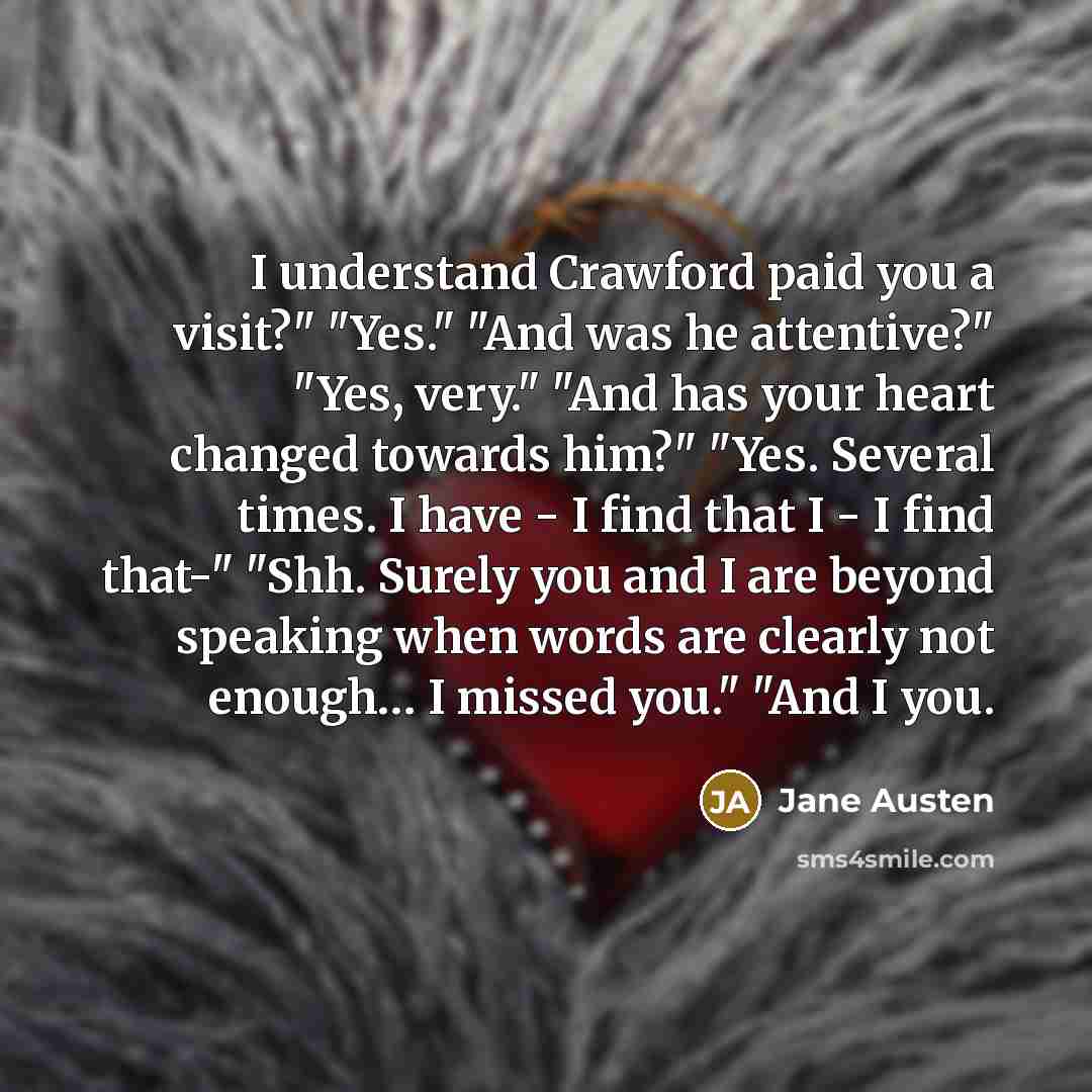 “I understand Crawford paid you a visit?" "Yes." "And was he attentive?" "Yes, very." "And has your heart changed towards him?" "Yes. Several times. I have - I find that I - I find that-" "Shh. Surely you and I are beyond speaking when words are clearly not enough… I missed you." "And I you.” quote by Jane Austen