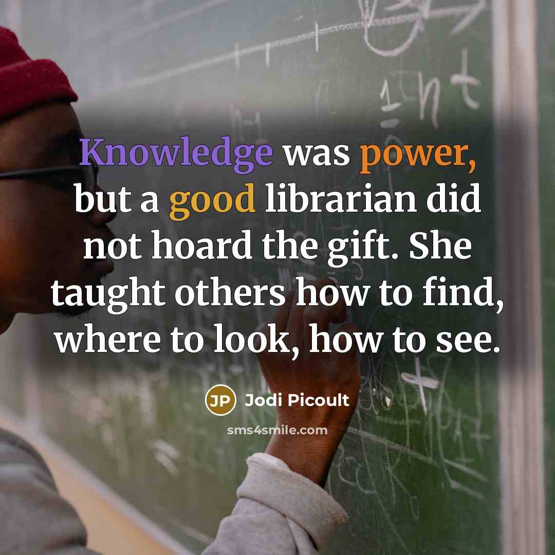 “Knowledge was power, but a good librarian did not hoard the gift. She taught others how to find, where to look, how to see.” quote by Jodi Picoult