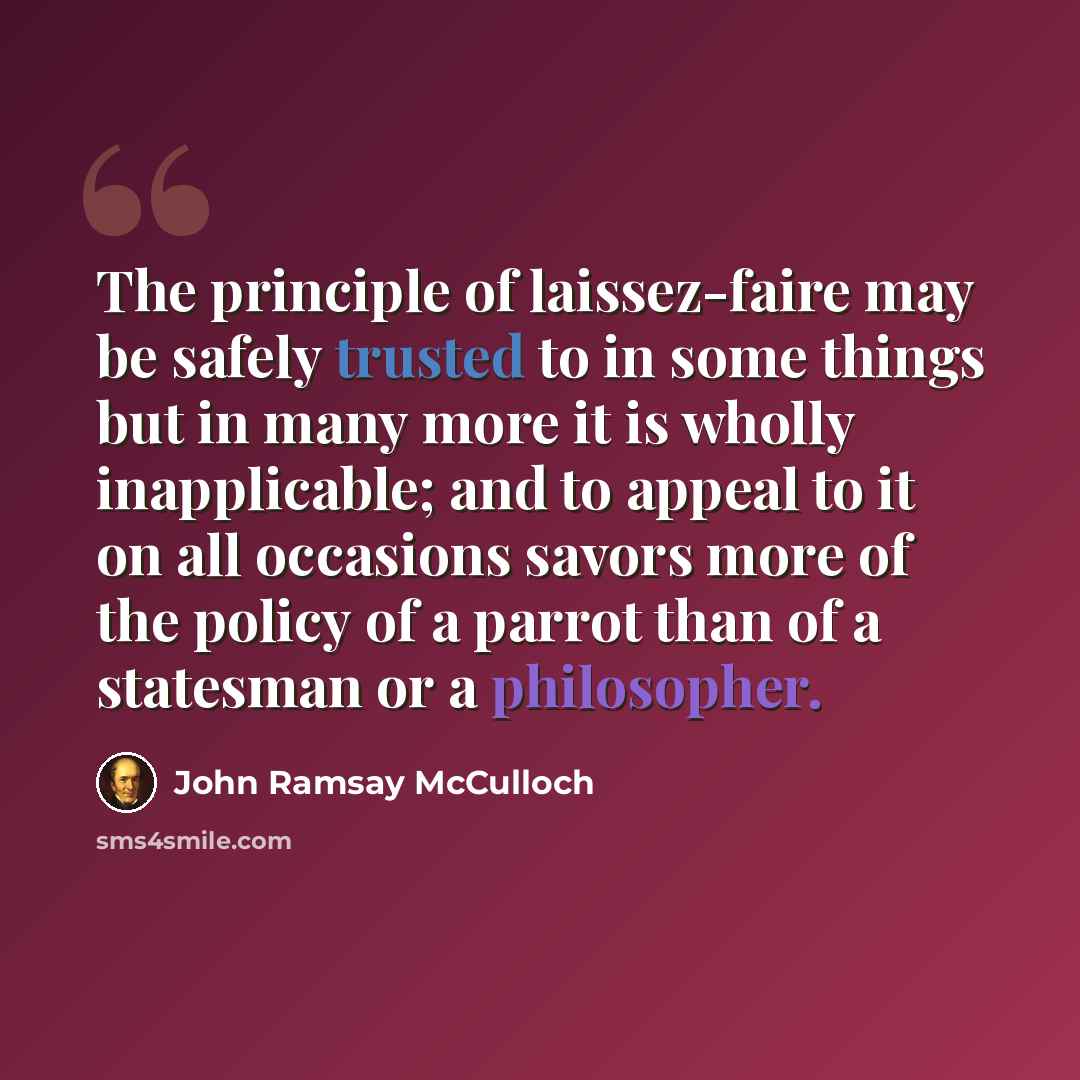 “The principle of laissez-faire may be safely trusted to in some things but in many more it is wholly inapplicable; and to appeal to it on all occasions savors more of the policy of a parrot than of a statesman or a philosopher.” quote by John Ramsay McCulloch