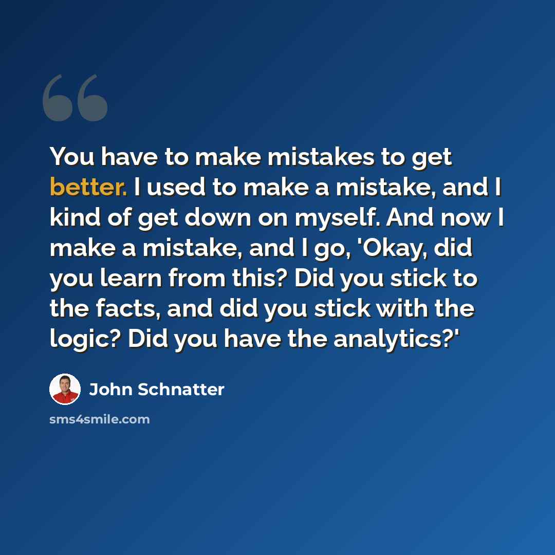 “You have to make mistakes to get better. I used to make a mistake, and I kind of get down on myself. And now I make a mistake, and I go, 'Okay, did you learn from this? Did you stick to the facts, and did you stick with the logic? Did you have the analytics?'” quote by John Schnatter
