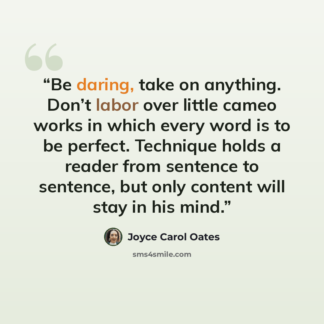 “Be daring, take on anything. Don’t labor over little cameo works in which every word is to be perfect. Technique holds a reader from sentence to sentence, but only content will stay in his mind.” quote by Joyce Carol Oates