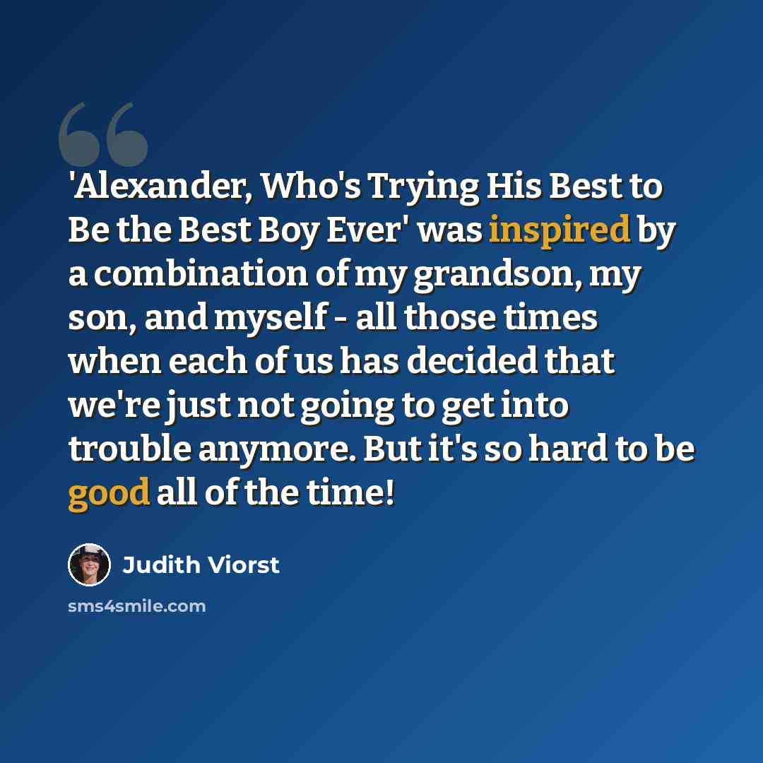 “'Alexander, Who's Trying His Best to Be the Best Boy Ever' was inspired by a combination of my grandson, my son, and myself - all those times when each of us has decided that we're just not going to get into trouble anymore. But it's so hard to be good all of the time!” quote by Judith Viorst