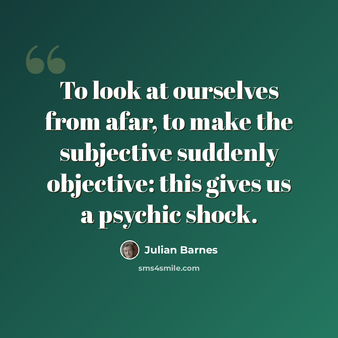 “To look at ourselves from afar, to make the subjective suddenly objective: this gives us a psychic shock.” quote by Julian Barnes