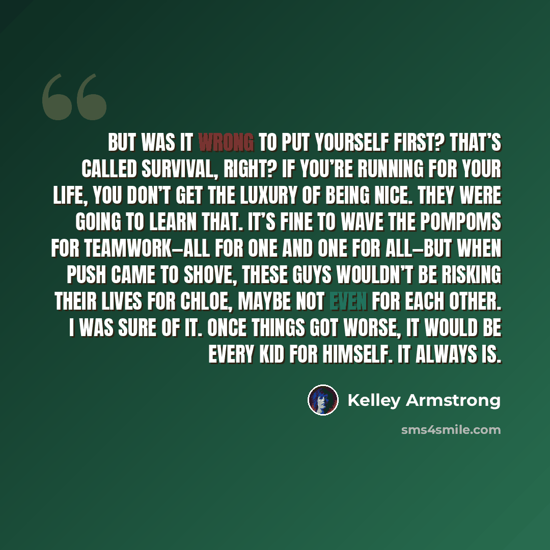 “But was it wrong to put yourself first? That’s called survival, right? If you’re running for your life, you don’t get the luxury of being nice. They were going to learn that. It’s fine to wave the pompoms for teamwork—all for one and one for all—but when push came to shove, these guys wouldn’t be…” quote by Kelley Armstrong