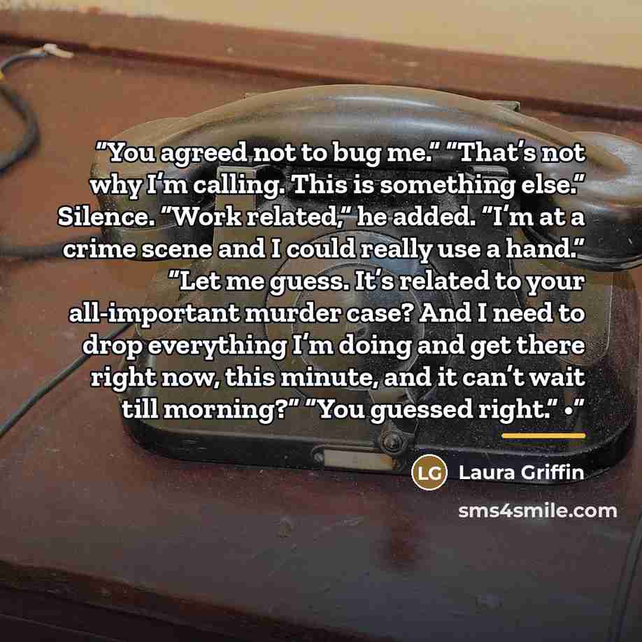 “You agreed not to bug me.” “That’s not why I’m calling. This is something else.” Silence. “Work related,” he added. “I’m at a crime scene and I could really use a hand.” “Let me guess. It’s related to your all-important murder case? And I need to drop everything I’m doing and get there right now…” quote by Laura Griffin