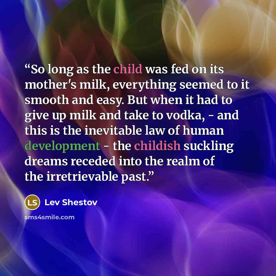“So long as the child was fed on its mother's milk, everything seemed to it smooth and easy. But when it had to give up milk and take to vodka, - and this is the inevitable law of human development - the childish suckling dreams receded into the realm of the irretrievable past.” quote by Lev Shestov