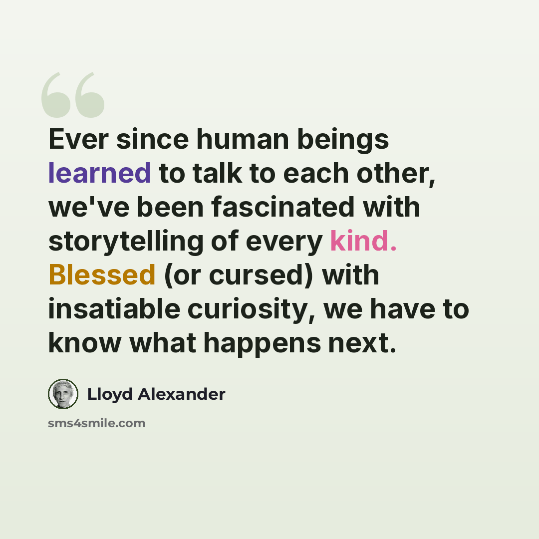 “Ever since human beings learned to talk to each other, we've been fascinated with storytelling of every kind. Blessed (or cursed) with insatiable curiosity, we have to know what happens next.” quote by Lloyd Alexander
