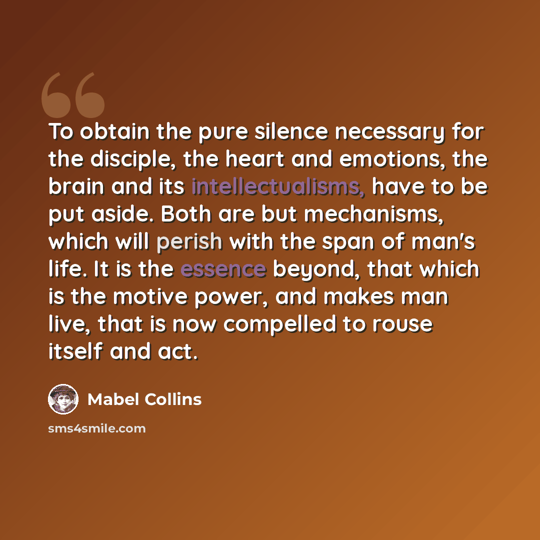 “To obtain the pure silence necessary for the disciple, the heart and emotions, the brain and its intellectualisms, have to be put aside. Both are but mechanisms, which will perish with the span of man's life. It is the essence beyond, that which is the motive power, and makes man live, that is now…” quote by Mabel Collins